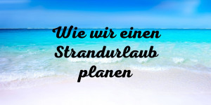 Beitragsbild des Blogbeitrags Wie wir einen Strandurlaub planen